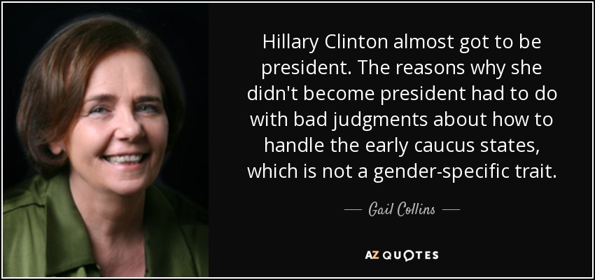 Hillary Clinton estuvo a punto de ser presidenta. Las razones por las que no llegó a ser presidenta tuvieron que ver con sus malos juicios sobre cómo manejar los primeros estados del caucus, lo que no es un rasgo específico del género. - Gail Collins