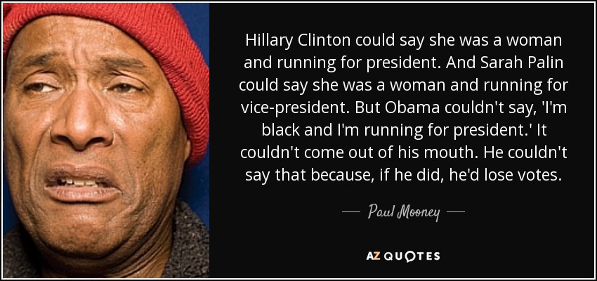 Hillary Clinton could say she was a woman and running for president. And Sarah Palin could say she was a woman and running for vice-president. But Obama couldn't say, 'I'm black and I'm running for president.' It couldn't come out of his mouth. He couldn't say that because, if he did, he'd lose votes. - Paul Mooney