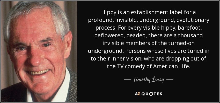 Hippy is an establishment label for a profound, invisible, underground, evolutionary process. For every visible hippy, barefoot, beflowered, beaded, there are a thousand invisible members of the turned-on underground. Persons whose lives are tuned in to their inner vision, who are dropping out of the TV comedy of American Life. - Timothy Leary