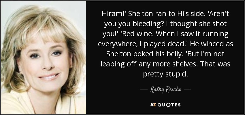 Hiram!' Shelton ran to Hi's side. 'Aren't you you bleeding? I thought she shot you!' 'Red wine. When I saw it running everywhere, I played dead.' He winced as Shelton poked his belly. 'But I'm not leaping off any more shelves. That was pretty stupid. - Kathy Reichs