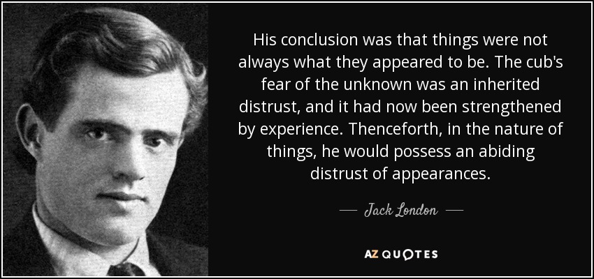 His conclusion was that things were not always what they appeared to be. The cub's fear of the unknown was an inherited distrust, and it had now been strengthened by experience. Thenceforth, in the nature of things, he would possess an abiding distrust of appearances. - Jack London