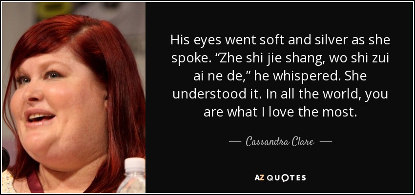 His eyes went soft and silver as she spoke. “Zhe shi jie shang, wo shi zui ai ne de,” he whispered. She understood it. In all the world, you are what I love the most. - Cassandra Clare