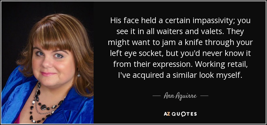 His face held a certain impassivity; you see it in all waiters and valets. They might want to jam a knife through your left eye socket, but you'd never know it from their expression. Working retail, I've acquired a similar look myself. - Ann Aguirre