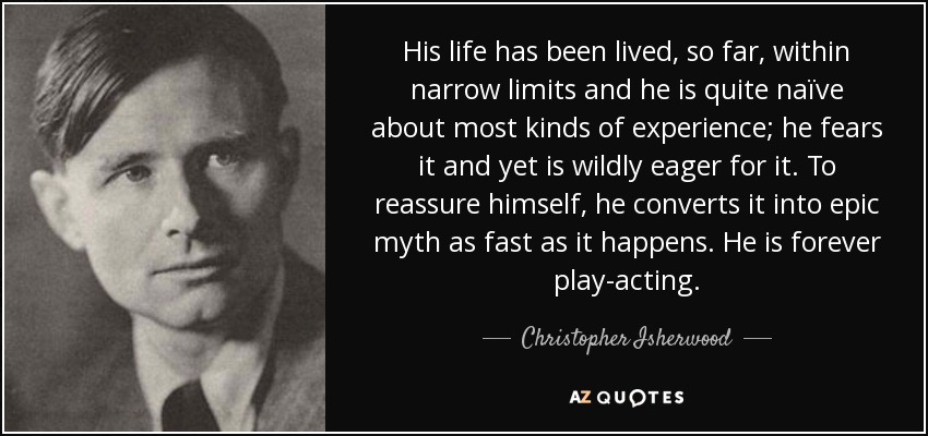 His life has been lived, so far, within narrow limits and he is quite naïve about most kinds of experience; he fears it and yet is wildly eager for it. To reassure himself, he converts it into epic myth as fast as it happens. He is forever play-acting. - Christopher Isherwood