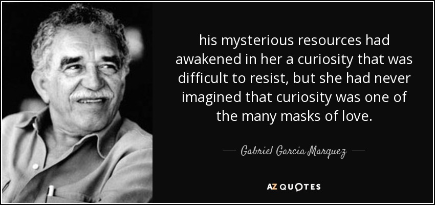 his mysterious resources had awakened in her a curiosity that was difficult to resist, but she had never imagined that curiosity was one of the many masks of love. - Gabriel Garcia Marquez