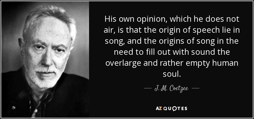 His own opinion, which he does not air, is that the origin of speech lie in song, and the origins of song in the need to fill out with sound the overlarge and rather empty human soul. - J. M. Coetzee