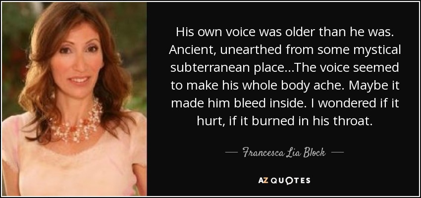 His own voice was older than he was. Ancient, unearthed from some mystical subterranean place...The voice seemed to make his whole body ache. Maybe it made him bleed inside. I wondered if it hurt, if it burned in his throat. - Francesca Lia Block