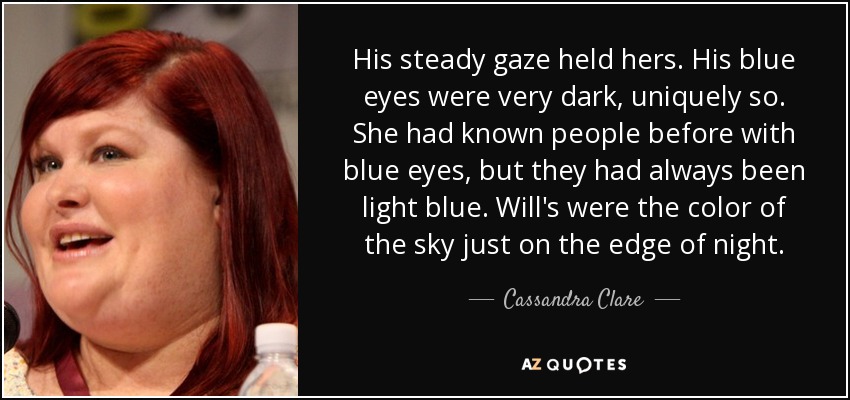 His steady gaze held hers. His blue eyes were very dark, uniquely so. She had known people before with blue eyes, but they had always been light blue. Will's were the color of the sky just on the edge of night. - Cassandra Clare