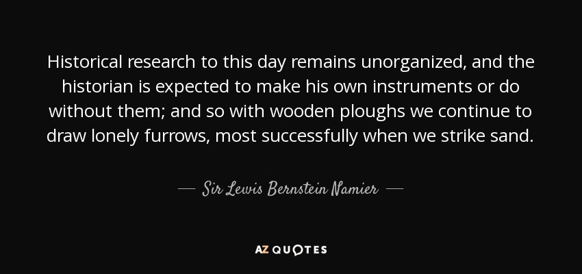 Historical research to this day remains unorganized, and the historian is expected to make his own instruments or do without them; and so with wooden ploughs we continue to draw lonely furrows, most successfully when we strike sand. - Sir Lewis Bernstein Namier