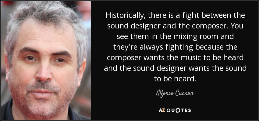 Historically, there is a fight between the sound designer and the composer. You see them in the mixing room and they're always fighting because the composer wants the music to be heard and the sound designer wants the sound to be heard. - Alfonso Cuaron