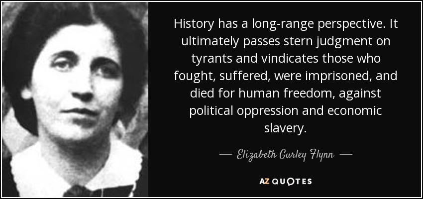 History has a long-range perspective. It ultimately passes stern judgment on tyrants and vindicates those who fought, suffered, were imprisoned, and died for human freedom, against political oppression and economic slavery. - Elizabeth Gurley Flynn