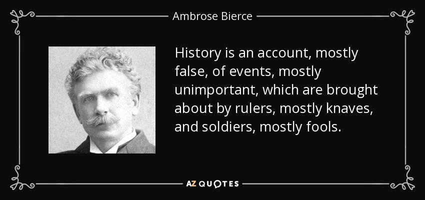 History is an account, mostly false, of events, mostly unimportant, which are brought about by rulers, mostly knaves, and soldiers, mostly fools. - Ambrose Bierce