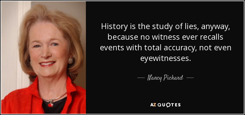 History is the study of lies, anyway, because no witness ever recalls events with total accuracy, not even eyewitnesses. - Nancy Pickard