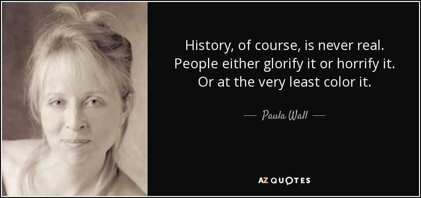 La historia, por supuesto, nunca es real. La gente la glorifica o la horroriza. O, como mínimo, la colorea. - Paula Wall