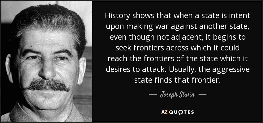 History shows that when a state is intent upon making war against another state, even though not adjacent, it begins to seek frontiers across which it could reach the frontiers of the state which it desires to attack. Usually, the aggressive state finds that frontier. - Joseph Stalin