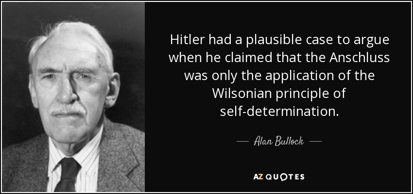 Hitler had a plausible case to argue when he claimed that the Anschluss was only the application of the Wilsonian principle of self-determination. - Alan Bullock