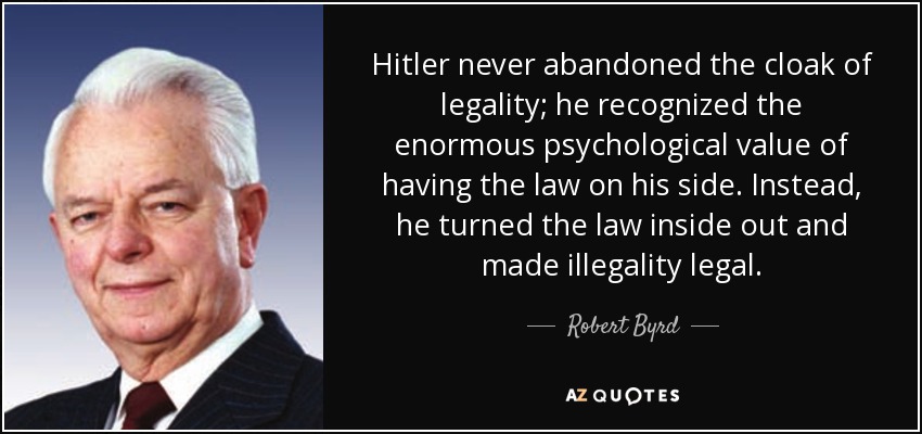 Hitler never abandoned the cloak of legality; he recognized the enormous psychological value of having the law on his side. Instead, he turned the law inside out and made illegality legal. - Robert Byrd