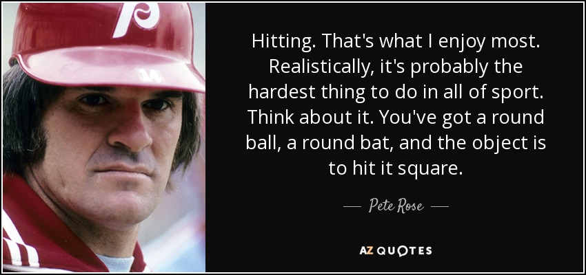 Hitting. That's what I enjoy most. Realistically, it's probably the hardest thing to do in all of sport. Think about it. You've got a round ball, a round bat, and the object is to hit it square. - Pete Rose