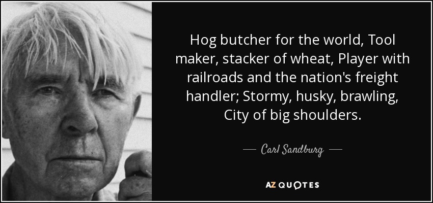 Hog butcher for the world, Tool maker, stacker of wheat, Player with railroads and the nation's freight handler; Stormy, husky, brawling, City of big shoulders. - Carl Sandburg