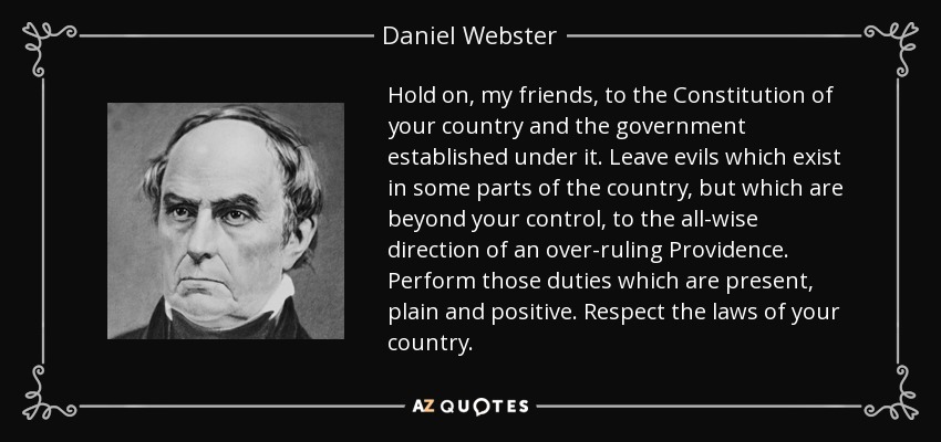 Hold on, my friends, to the Constitution of your country and the government established under it. Leave evils which exist in some parts of the country, but which are beyond your control, to the all-wise direction of an over-ruling Providence. Perform those duties which are present, plain and positive. Respect the laws of your country. - Daniel Webster