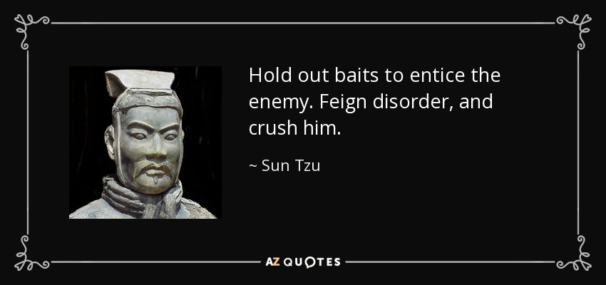 Hold out baits to entice the enemy. Feign disorder, and crush him. - Sun Tzu