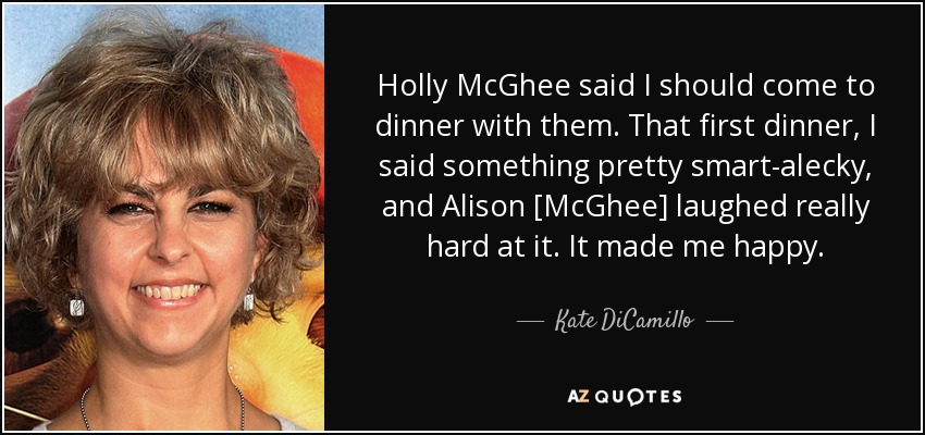 Holly McGhee said I should come to dinner with them. That first dinner, I said something pretty smart-alecky, and Alison [McGhee] laughed really hard at it. It made me happy. - Kate DiCamillo