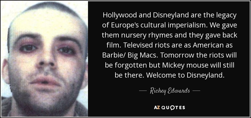 Hollywood and Disneyland are the legacy of Europe's cultural imperialism. We gave them nursery rhymes and they gave back film. Televised riots are as American as Barbie/ Big Macs. Tomorrow the riots will be forgotten but Mickey mouse will still be there. Welcome to Disneyland. - Richey Edwards