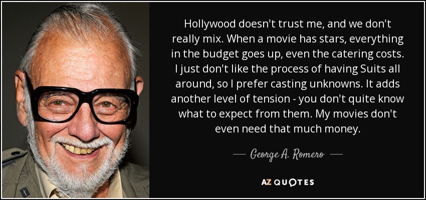 Hollywood doesn't trust me, and we don't really mix. When a movie has stars, everything in the budget goes up, even the catering costs. I just don't like the process of having Suits all around, so I prefer casting unknowns. It adds another level of tension - you don't quite know what to expect from them. My movies don't even need that much money. - George A. Romero