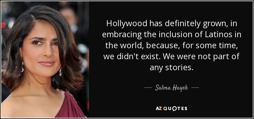 Hollywood has definitely grown, in embracing the inclusion of Latinos in the world, because, for some time, we didn't exist. We were not part of any stories. - Salma Hayek