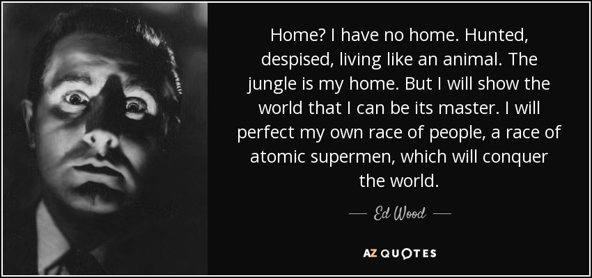 Home? I have no home. Hunted, despised, living like an animal. The jungle is my home. But I will show the world that I can be its master. I will perfect my own race of people, a race of atomic supermen, which will conquer the world. - Ed Wood