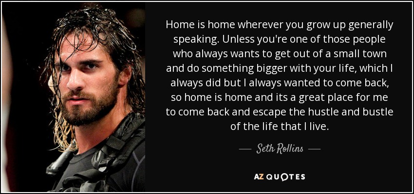 Home is home wherever you grow up generally speaking. Unless you're one of those people who always wants to get out of a small town and do something bigger with your life, which I always did but I always wanted to come back, so home is home and its a great place for me to come back and escape the hustle and bustle of the life that I live. - Seth Rollins