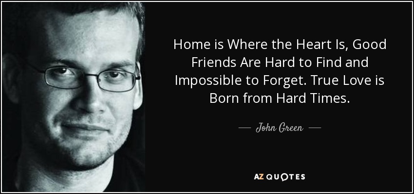 Home is Where the Heart Is, Good Friends Are Hard to Find and Impossible to Forget. True Love is Born from Hard Times. - John Green