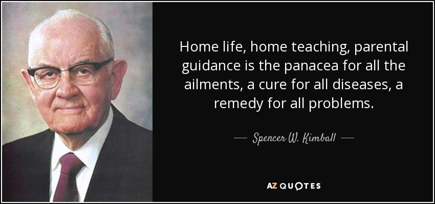 Home life, home teaching, parental guidance is the panacea for all the ailments, a cure for all diseases, a remedy for all problems. - Spencer W. Kimball