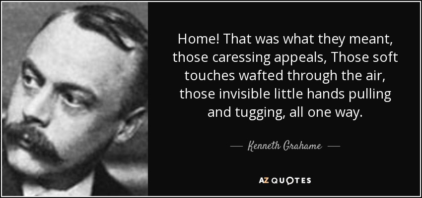 Home! That was what they meant, those caressing appeals, Those soft touches wafted through the air, those invisible little hands pulling and tugging, all one way. - Kenneth Grahame
