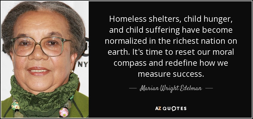 Homeless shelters, child hunger, and child suffering have become normalized in the richest nation on earth. It's time to reset our moral compass and redefine how we measure success. - Marian Wright Edelman