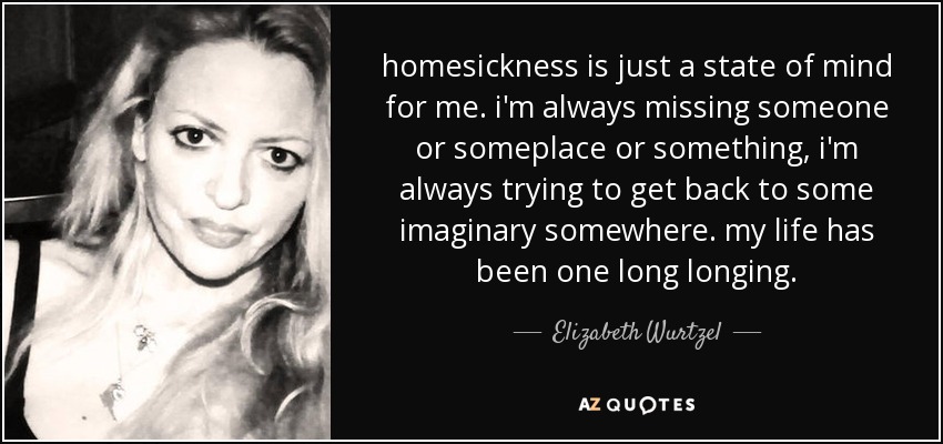 homesickness is just a state of mind for me. i'm always missing someone or someplace or something, i'm always trying to get back to some imaginary somewhere. my life has been one long longing. - Elizabeth Wurtzel