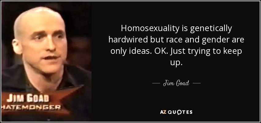 Homosexuality is genetically hardwired but race and gender are only ideas. OK. Just trying to keep up. - Jim Goad