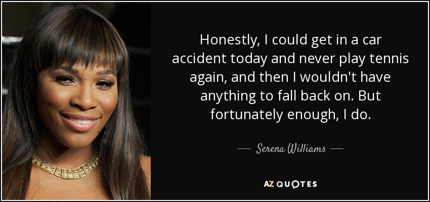 Honestly, I could get in a car accident today and never play tennis again, and then I wouldn't have anything to fall back on. But fortunately enough, I do. - Serena Williams