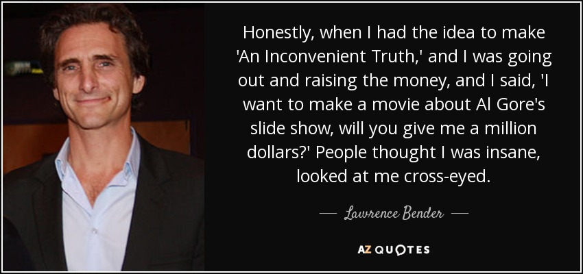 Honestly, when I had the idea to make 'An Inconvenient Truth,' and I was going out and raising the money, and I said, 'I want to make a movie about Al Gore's slide show, will you give me a million dollars?' People thought I was insane, looked at me cross-eyed. - Lawrence Bender