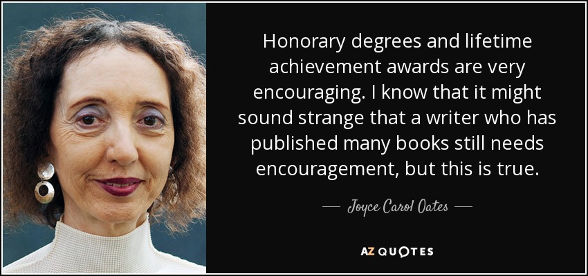 Honorary degrees and lifetime achievement awards are very encouraging. I know that it might sound strange that a writer who has published many books still needs encouragement, but this is true. - Joyce Carol Oates