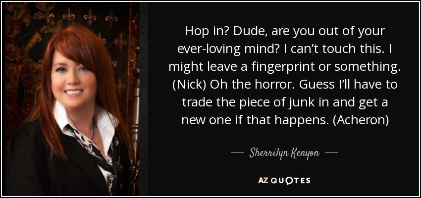 Hop in? Dude, are you out of your ever-loving mind? I can’t touch this. I might leave a fingerprint or something. (Nick) Oh the horror. Guess I’ll have to trade the piece of junk in and get a new one if that happens. (Acheron) - Sherrilyn Kenyon