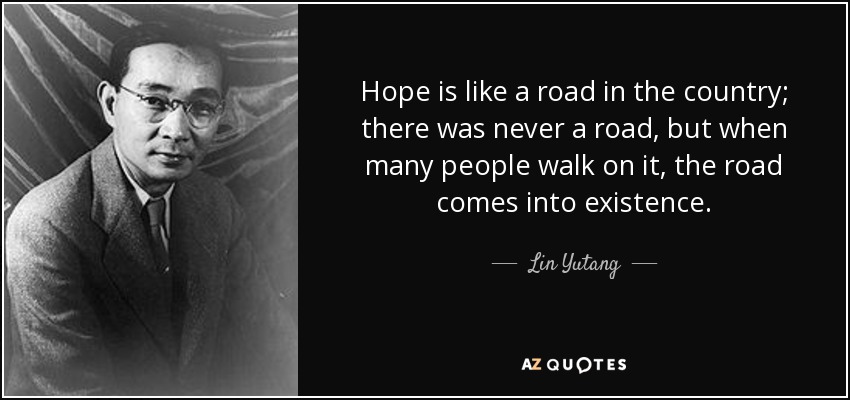 Hope is like a road in the country; there was never a road, but when many people walk on it, the road comes into existence. - Lin Yutang