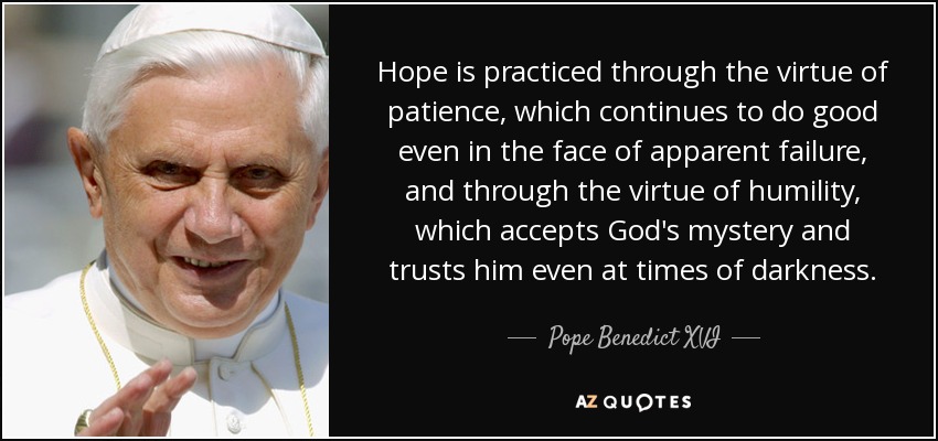 La esperanza se practica mediante la virtud de la paciencia, que sigue haciendo el bien incluso ante el fracaso aparente, y mediante la virtud de la humildad, que acepta el misterio de Dios y confía en Él incluso en los momentos de oscuridad. - Pope Benedict XVI