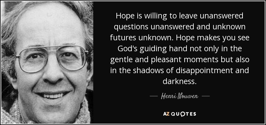 La esperanza está dispuesta a dejar preguntas sin respuesta y futuros desconocidos. La esperanza te hace ver la mano guiadora de Dios no sólo en los momentos amables y agradables, sino también en las sombras de la decepción y la oscuridad. - Henri Nouwen