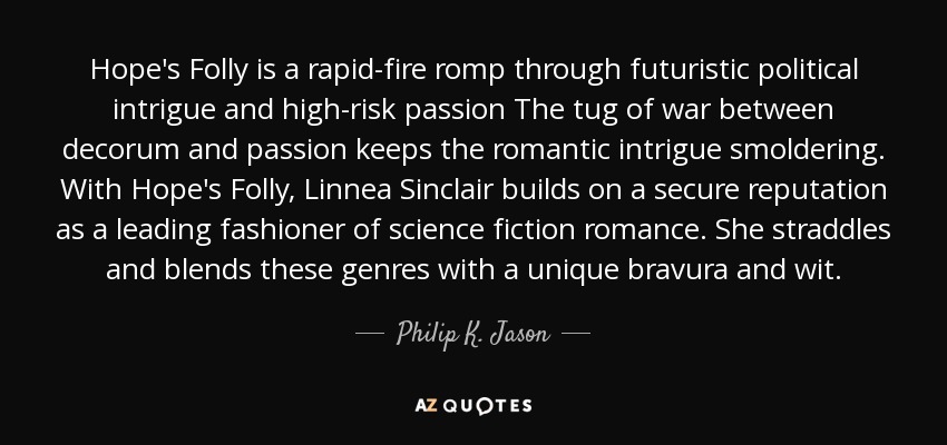 Hope's Folly is a rapid-fire romp through futuristic political intrigue and high-risk passion The tug of war between decorum and passion keeps the romantic intrigue smoldering. With Hope's Folly, Linnea Sinclair builds on a secure reputation as a leading fashioner of science fiction romance. She straddles and blends these genres with a unique bravura and wit. - Philip K. Jason