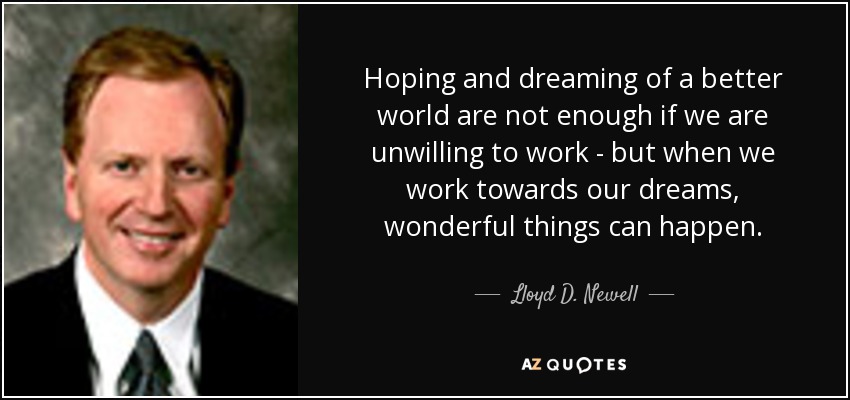 Hoping and dreaming of a better world are not enough if we are unwilling to work - but when we work towards our dreams, wonderful things can happen. - Lloyd D. Newell