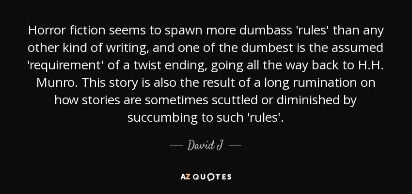 Horror fiction seems to spawn more dumbass 'rules' than any other kind of writing, and one of the dumbest is the assumed 'requirement' of a twist ending, going all the way back to H.H. Munro. This story is also the result of a long rumination on how stories are sometimes scuttled or diminished by succumbing to such 'rules'. - David J