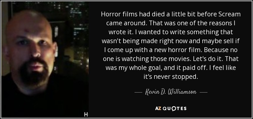 Horror films had died a little bit before Scream came around. That was one of the reasons I wrote it. I wanted to write something that wasn't being made right now and maybe sell if I come up with a new horror film. Because no one is watching those movies. Let's do it. That was my whole goal, and it paid off. I feel like it's never stopped. - Kevin D. Williamson