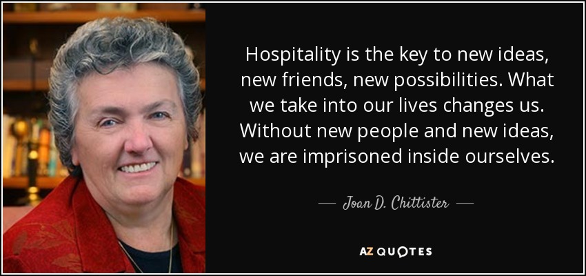 Hospitality is the key to new ideas, new friends, new possibilities. What we take into our lives changes us. Without new people and new ideas, we are imprisoned inside ourselves. - Joan D. Chittister