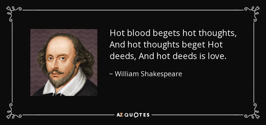 Hot blood begets hot thoughts, And hot thoughts beget Hot deeds, And hot deeds is love. - William Shakespeare